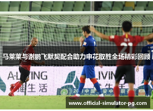 马莱莱与谢鹏飞默契配合助力申花取胜全场精彩回顾