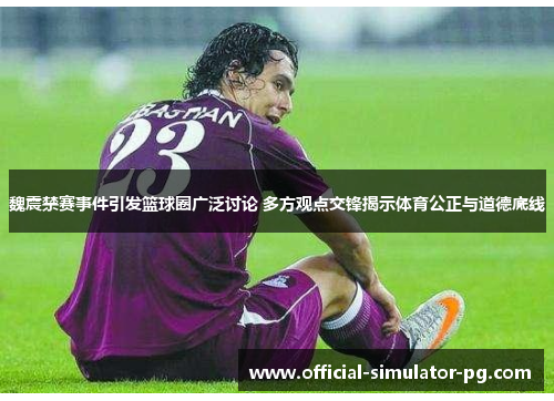 魏震禁赛事件引发篮球圈广泛讨论 多方观点交锋揭示体育公正与道德底线