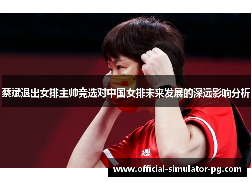 蔡斌退出女排主帅竞选对中国女排未来发展的深远影响分析