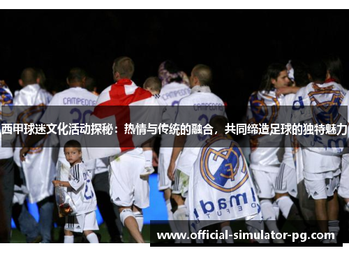 西甲球迷文化活动探秘：热情与传统的融合，共同缔造足球的独特魅力