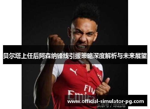 贝尔塔上任后阿森纳锋线引援策略深度解析与未来展望