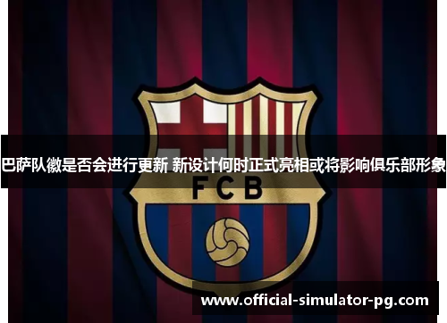 巴萨队徽是否会进行更新 新设计何时正式亮相或将影响俱乐部形象