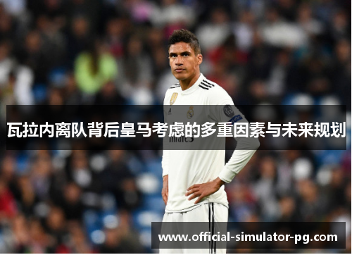 瓦拉内离队背后皇马考虑的多重因素与未来规划