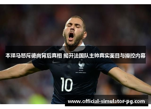本泽马怒斥德尚背后真相 揭开法国队主帅真实面目与操控内幕