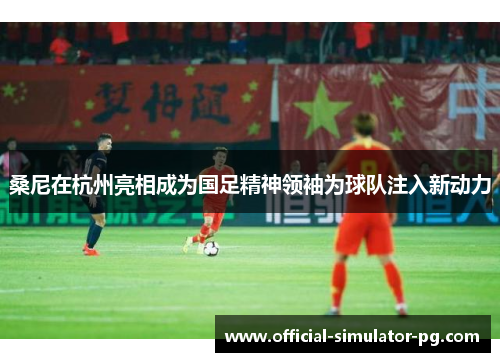 桑尼在杭州亮相成为国足精神领袖为球队注入新动力