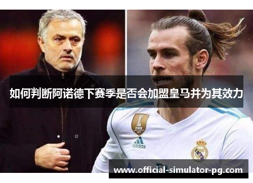 如何判断阿诺德下赛季是否会加盟皇马并为其效力