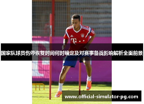 国家队球员伤停恢复时间何时确定及对赛事备战影响解析全面前景