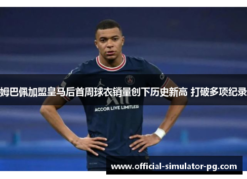 姆巴佩加盟皇马后首周球衣销量创下历史新高 打破多项纪录