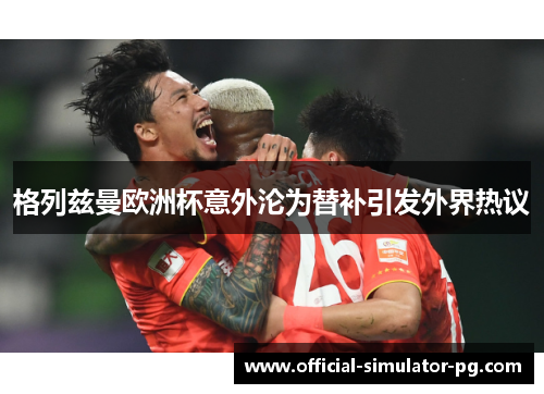 格列兹曼欧洲杯意外沦为替补引发外界热议